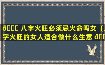🍁 八字火旺必须忌火命吗女（八字火旺的女人适合做什么生意 🌷 ）